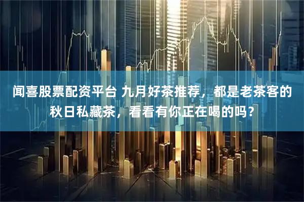 闻喜股票配资平台 九月好茶推荐，都是老茶客的秋日私藏茶，看看有你正在喝的吗？