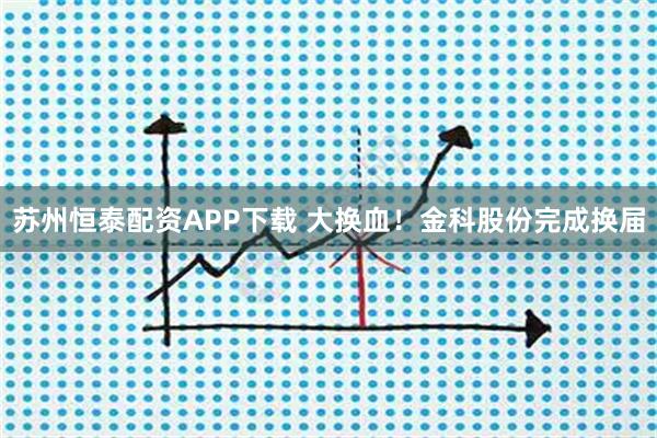 苏州恒泰配资APP下载 大换血！金科股份完成换届