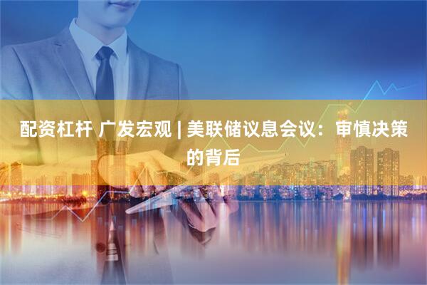 配资杠杆 广发宏观 | 美联储议息会议：审慎决策的背后