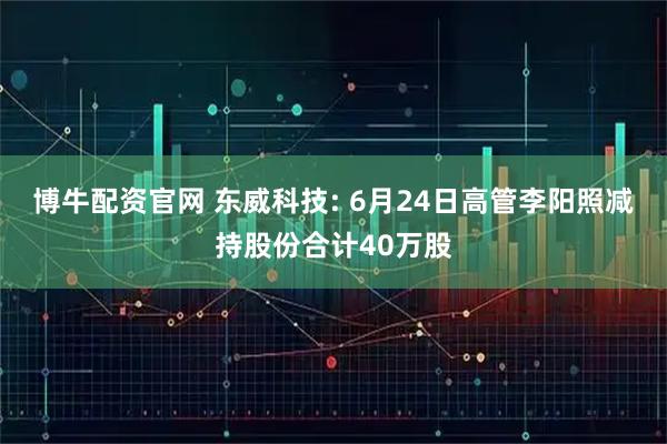 博牛配资官网 东威科技: 6月24日高管李阳照减持股份合计40万股