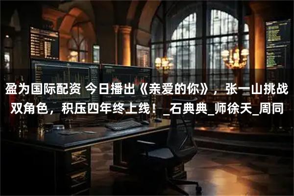 盈为国际配资 今日播出《亲爱的你》，张一山挑战双角色，积压四年终上线！_石典典_师徐天_周同