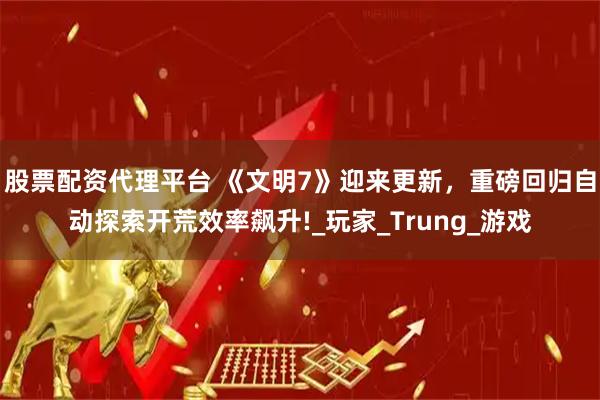 股票配资代理平台 《文明7》迎来更新，重磅回归自动探索开荒效率飙升!_玩家_Trung_游戏