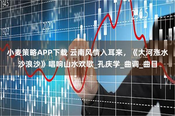 小麦策略APP下载 云南风情入耳来，《大河涨水沙浪沙》唱响山水欢歌_孔庆学_曲调_曲目