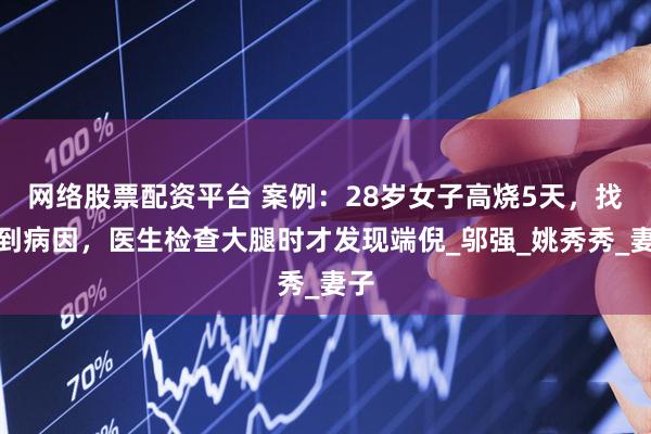 网络股票配资平台 案例：28岁女子高烧5天，找不到病因，医生检查大腿时才发现端倪_邬强_姚秀秀_妻子