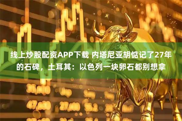 线上炒股配资APP下载 内塔尼亚胡惦记了27年的石碑，土耳其：以色列一块卵石都别想拿