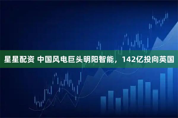 星星配资 中国风电巨头明阳智能，142亿投向英国