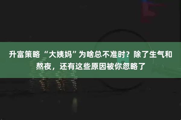 升富策略 “大姨妈”为啥总不准时？除了生气和熬夜，还有这些原因被你忽略了