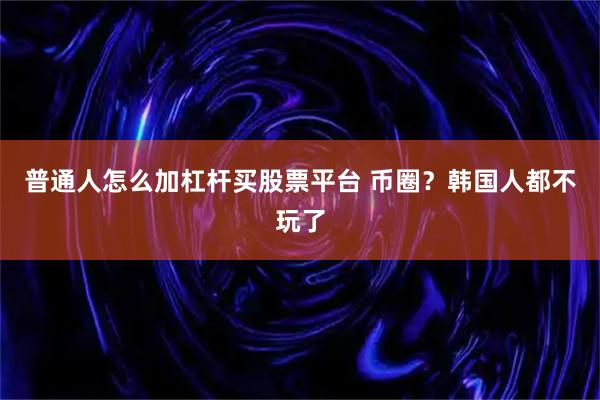 普通人怎么加杠杆买股票平台 币圈？韩国人都不玩了