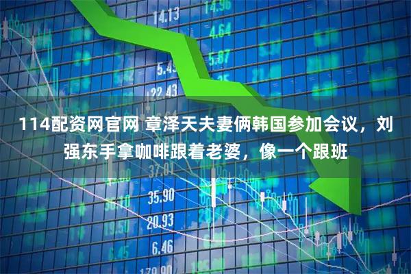 114配资网官网 章泽天夫妻俩韩国参加会议，刘强东手拿咖啡跟着老婆，像一个跟班