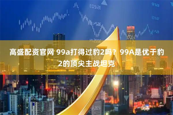 高盛配资官网 99a打得过豹2吗？99A是优于豹2的顶尖主战坦克