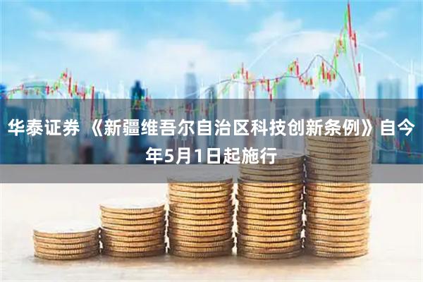 华泰证券 《新疆维吾尔自治区科技创新条例》自今年5月1日起施行