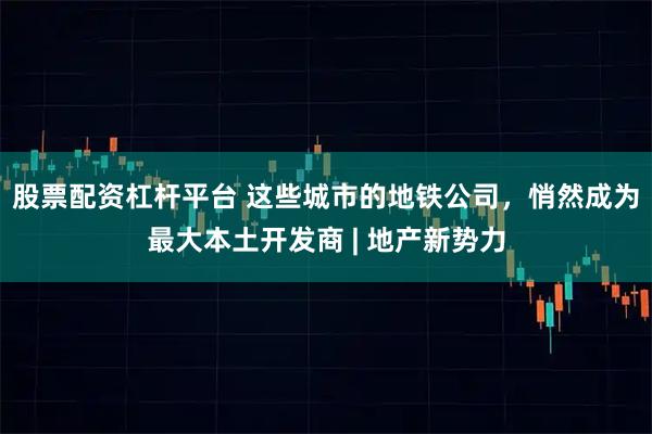 股票配资杠杆平台 这些城市的地铁公司，悄然成为最大本土开发商 | 地产新势力