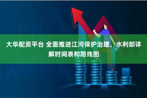 大华配资平台 全面推进江河保护治理，水利部详解时间表和路线图