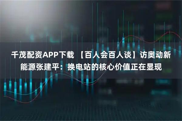 千茂配资APP下载 【百人会百人谈】访奥动新能源张建平：换电站的核心价值正在显现