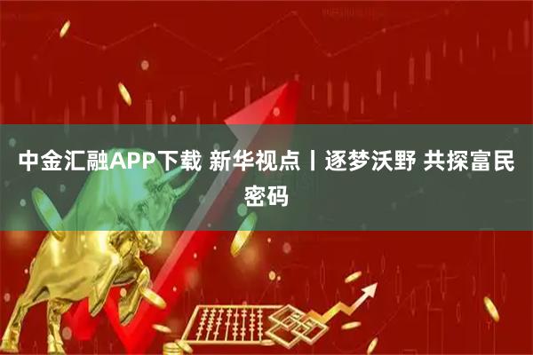 中金汇融APP下载 新华视点丨逐梦沃野 共探富民密码