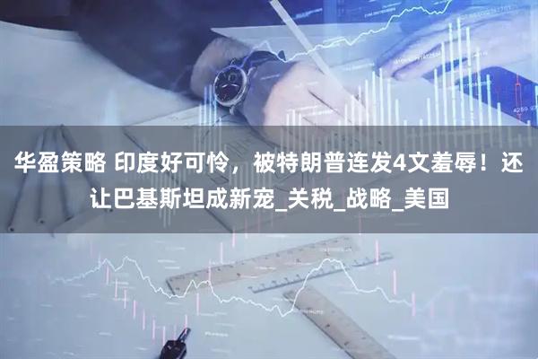 华盈策略 印度好可怜，被特朗普连发4文羞辱！还让巴基斯坦成新宠_关税_战略_美国