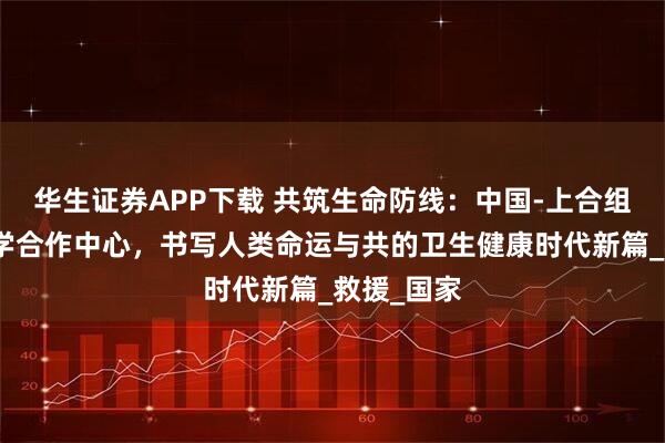 华生证券APP下载 共筑生命防线：中国-上合组织应急医学合作中心，书写人类命运与共的卫生健康时代新篇_救援_国家
