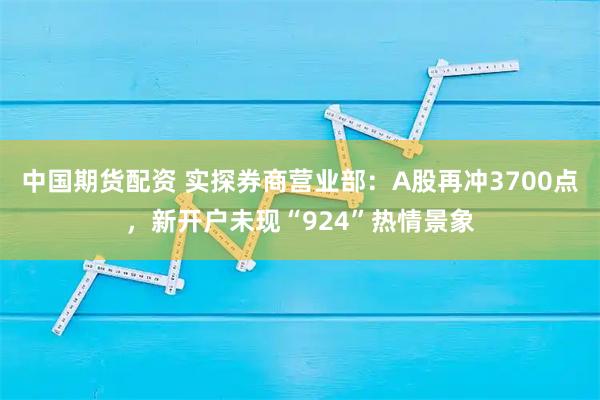 中国期货配资 实探券商营业部：A股再冲3700点，新开户未现“924”热情景象