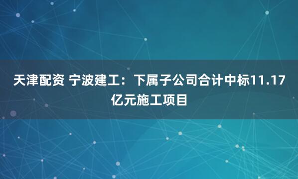 天津配资 宁波建工：下属子公司合计中标11.17亿元施工项目