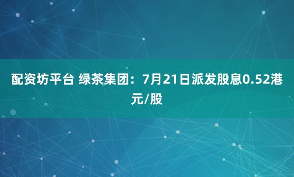 配资坊平台 绿茶集团：7月21日派发股息0.52港元/股